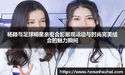 杨颖与足球明星亲密合影展现运动与时尚完美结合的魅力瞬间